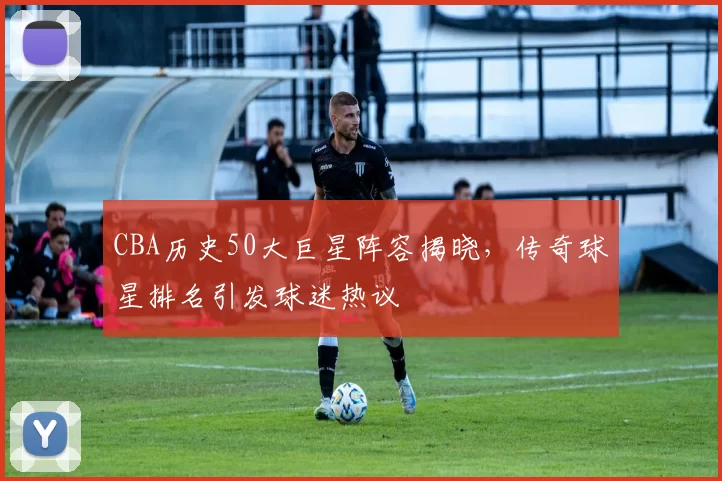 CBA历史50大巨星阵容揭晓，传奇球星排名引发球迷热议