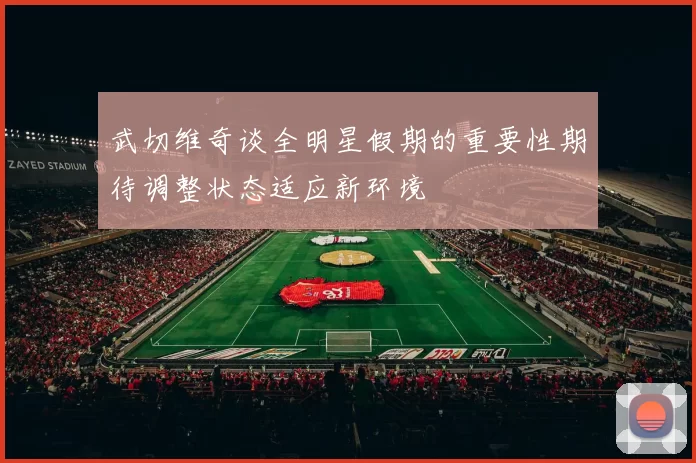 武切维奇谈全明星假期的重要性期待调整状态适应新环境