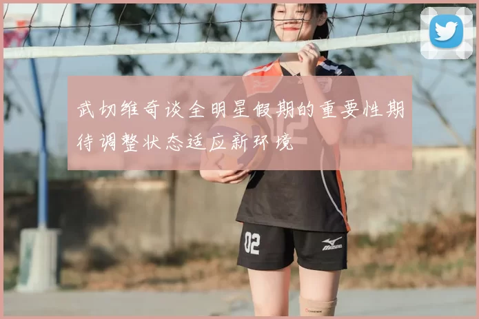 武切维奇谈全明星假期的重要性期待调整状态适应新环境