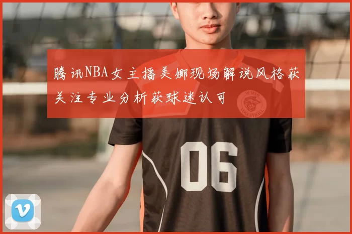 腾讯NBA女主播美娜现场解说风格获关注专业分析获球迷认可