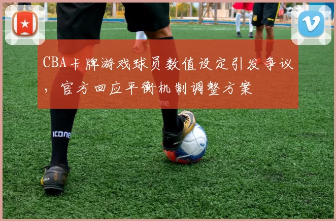 CBA卡牌游戏球员数值设定引发争议，官方回应平衡机制调整方案