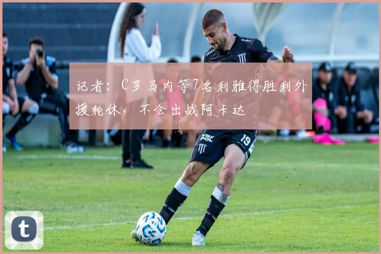记者：C罗马内等7名利雅得胜利外援轮休，不会出战阿卡达