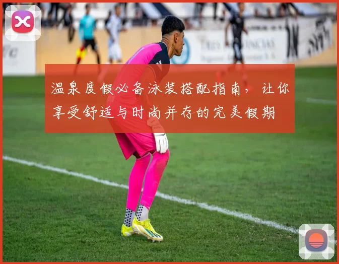 温泉度假必备泳装搭配指南，让你享受舒适与时尚并存的完美假期