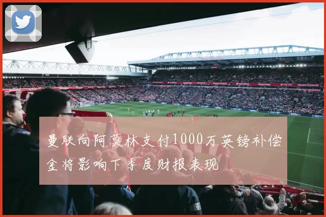 曼联向阿莫林支付1000万英镑补偿金将影响下季度财报表现