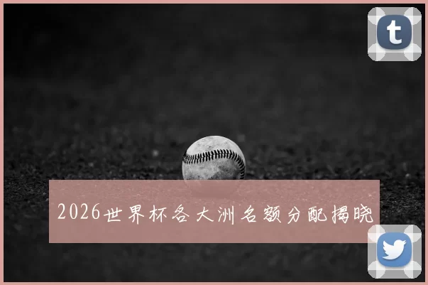2026世界杯各大洲名额分配揭晓