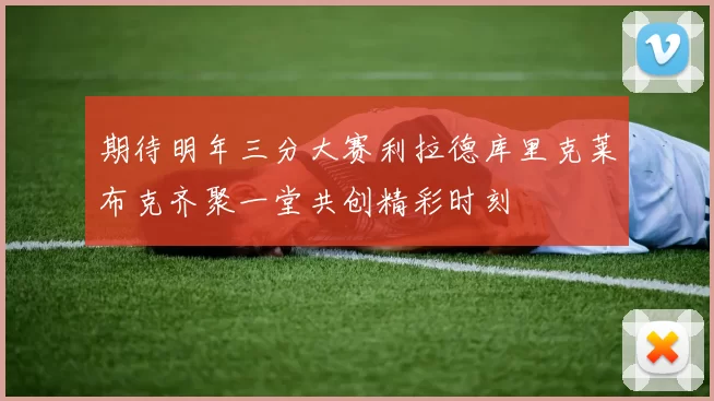 期待明年三分大赛利拉德库里克莱布克齐聚一堂共创精彩时刻