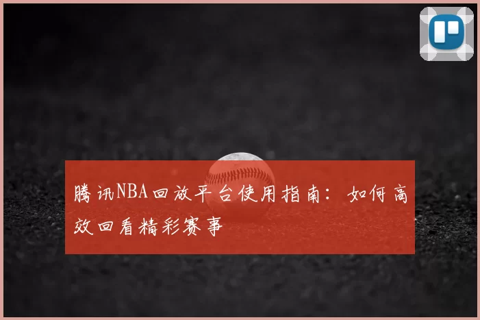腾讯NBA回放平台使用指南：如何高效回看精彩赛事