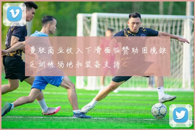 曼联商业收入下滑面临赞助困境缺乏训练场地和装备支持