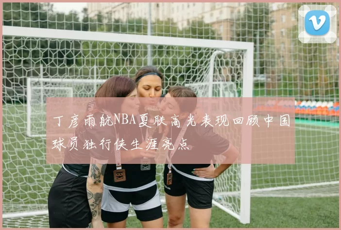 丁彦雨航NBA夏联高光表现回顾中国球员独行侠生涯亮点
