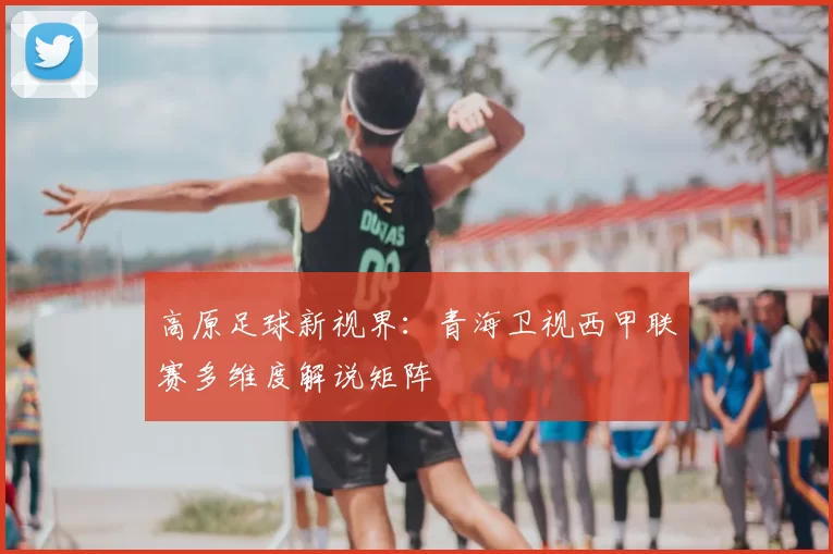 高原足球新视界：青海卫视西甲联赛多维度解说矩阵