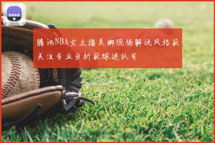 腾讯NBA女主播美娜现场解说风格获关注专业分析获球迷认可