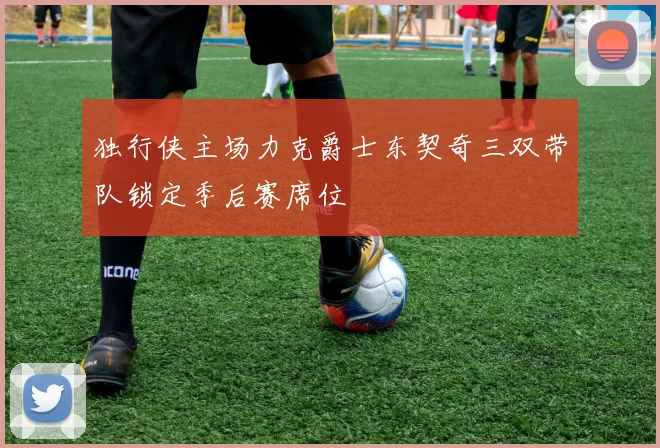 独行侠主场力克爵士东契奇三双带队锁定季后赛席位