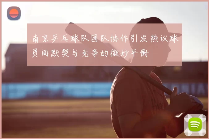 南京乒乓球队团队协作引发热议球员间默契与竞争的微妙平衡