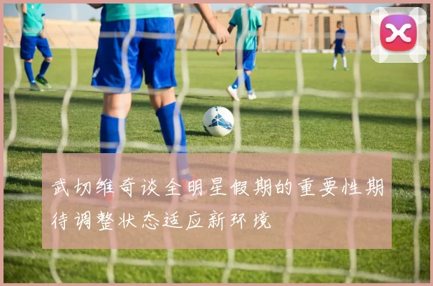 武切维奇谈全明星假期的重要性期待调整状态适应新环境