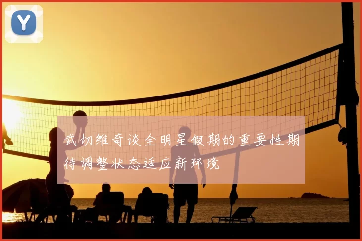 武切维奇谈全明星假期的重要性期待调整状态适应新环境