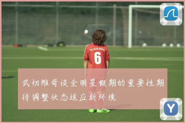 武切维奇谈全明星假期的重要性期待调整状态适应新环境