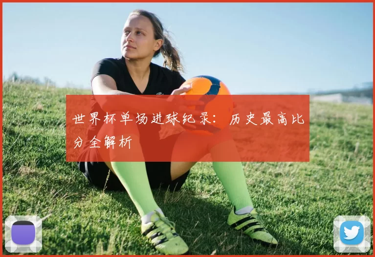 世界杯单场进球纪录：历史最高比分全解析