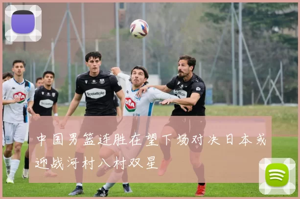 中国男篮连胜在望下场对决日本或迎战河村八村双星