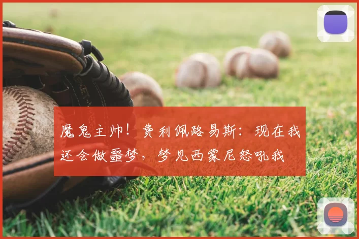 魔鬼主帅!费利佩路易斯:现在我还会做噩梦,梦见西蒙尼怒吼我