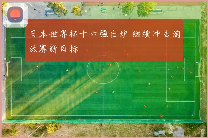 日本世界杯十六强出炉 继续冲击淘汰赛新目标