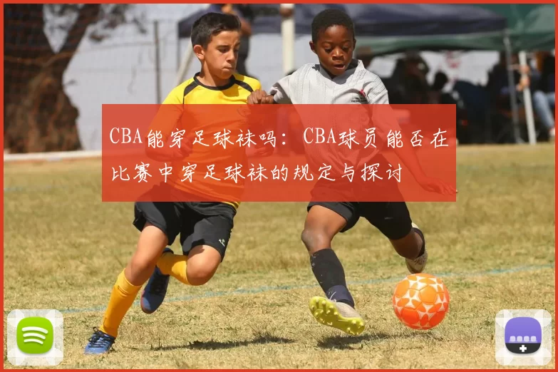 CBA能穿足球袜吗：CBA球员能否在比赛中穿足球袜的规定与探讨