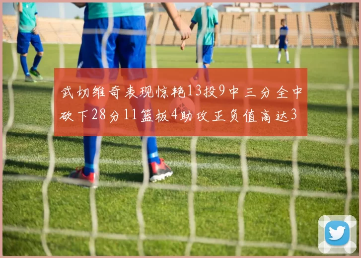 武切维奇表现惊艳13投9中三分全中砍下28分11篮板4助攻正负值高达35