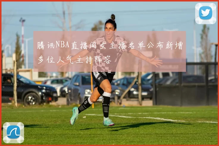 腾讯NBA直播间女主播名单公布新增多位人气主持阵容