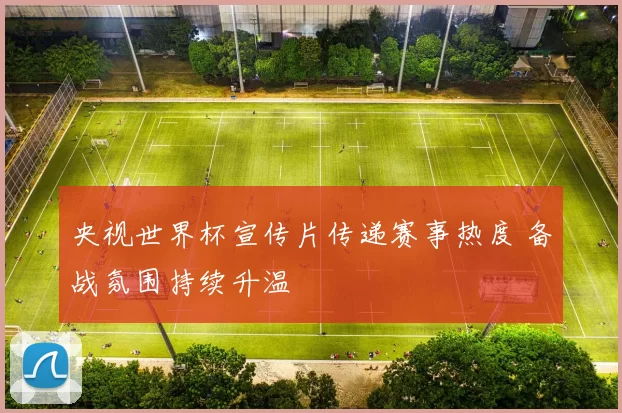 央视世界杯宣传片传递赛事热度 备战氛围持续升温
