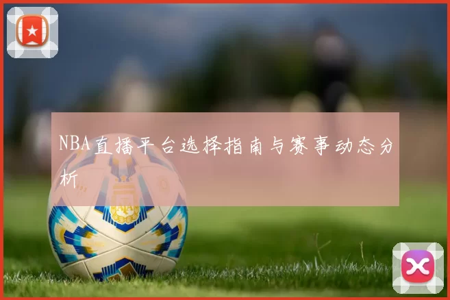NBA直播平台选择指南与赛事动态分析