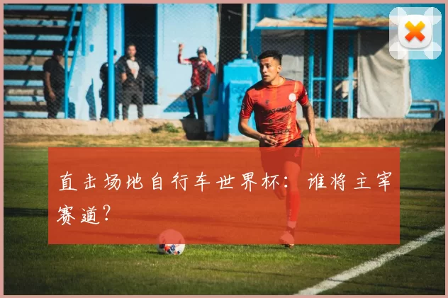 直击场地自行车世界杯：谁将主宰赛道？
