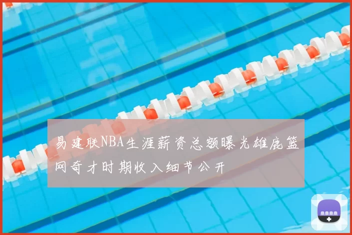 易建联NBA生涯薪资总额曝光雄鹿篮网奇才时期收入细节公开