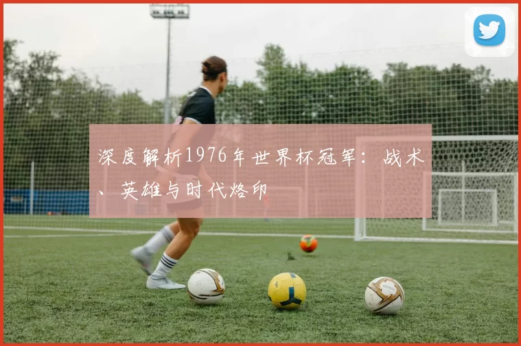 深度解析1976年世界杯冠军:战术、英雄与时代烙印