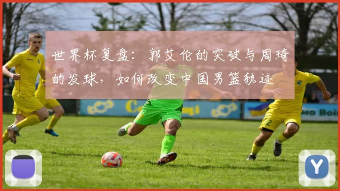 世界杯复盘：郭艾伦的突破与周琦的发球，如何改变中国男篮轨迹