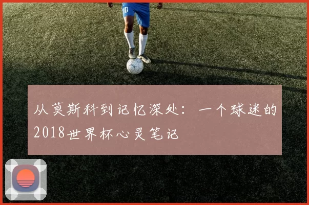 从莫斯科到记忆深处:一个球迷的2018世界杯心灵笔记