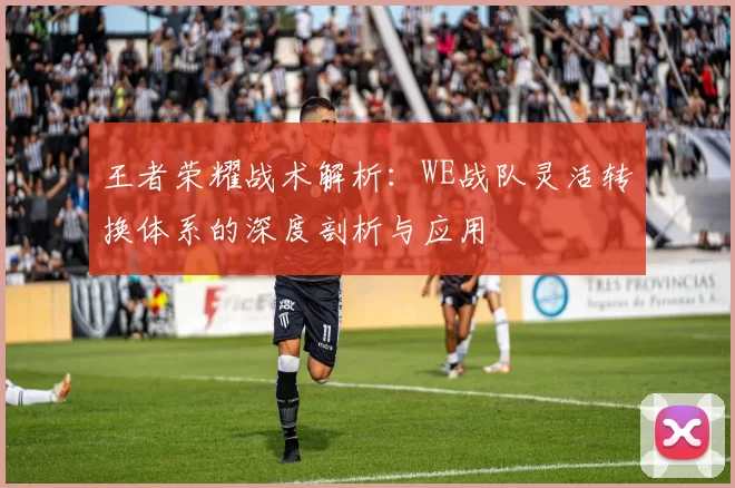 王者荣耀战术解析：WE战队灵活转换体系的深度剖析与应用