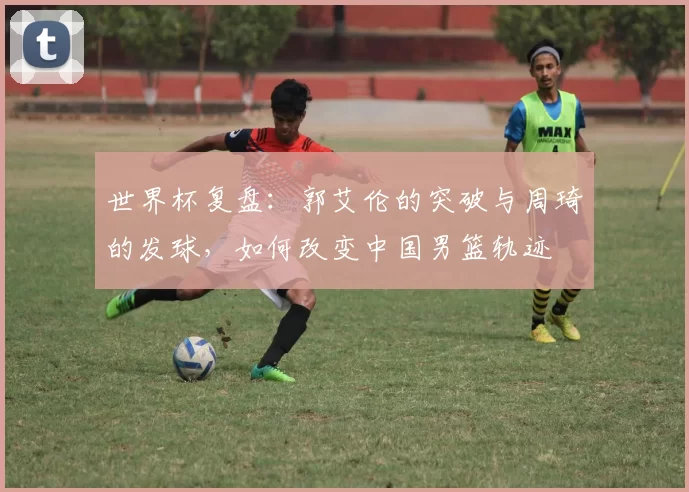 世界杯复盘：郭艾伦的突破与周琦的发球，如何改变中国男篮轨迹