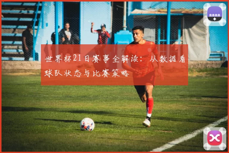 世界杯21日赛事全解读：从数据看球队状态与比赛策略