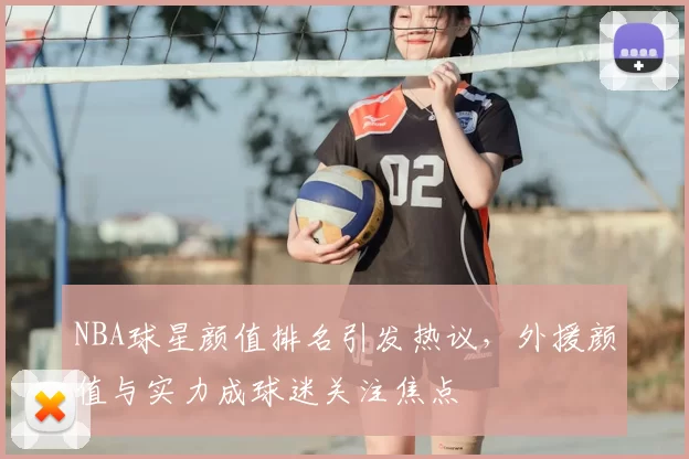 NBA球星颜值排名引发热议,外援颜值与实力成球迷关注焦点