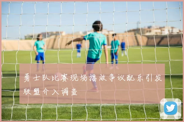勇士队比赛现场播放争议配乐引发联盟介入调查