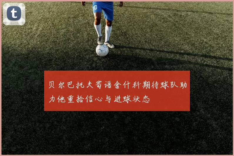 贝尔巴托夫寄语舍什科期待球队助力他重拾信心与进球状态