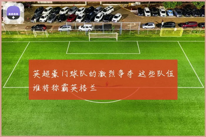 英超豪门球队的激烈争夺 这些队伍谁将称霸英格兰