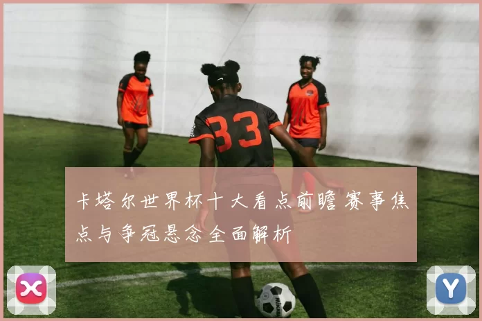 卡塔尔世界杯十大看点前瞻 赛事焦点与争冠悬念全面解析