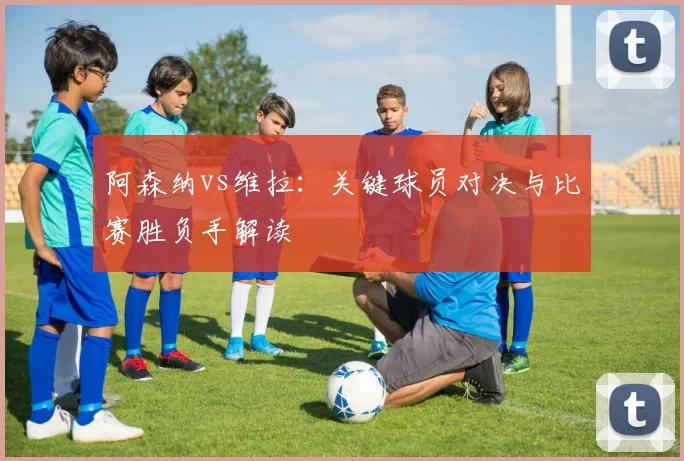 阿森纳vs维拉:关键球员对决与比赛胜负手解读