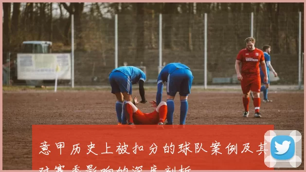 意甲历史上被扣分的球队案例及其对赛季影响的深度剖析