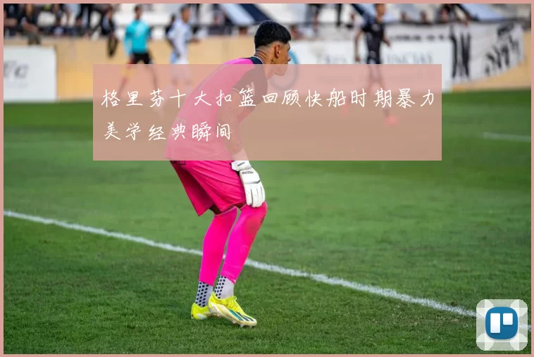 格里芬十大扣篮回顾快船时期暴力美学经典瞬间