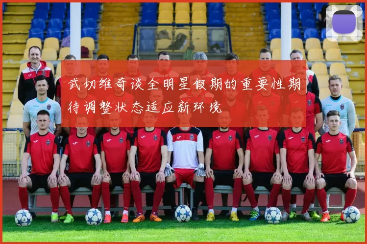 武切维奇谈全明星假期的重要性期待调整状态适应新环境