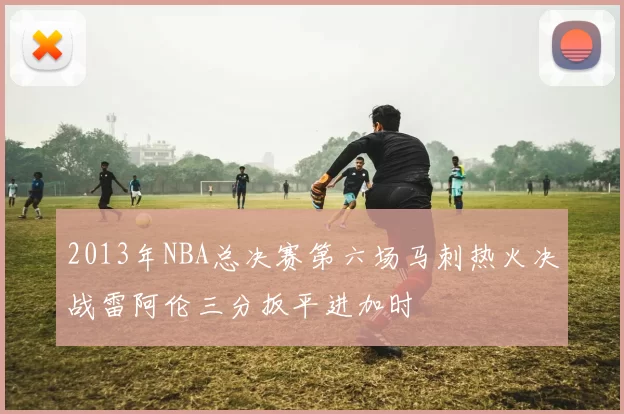 2013年NBA总决赛第六场马刺热火决战雷阿伦三分扳平进加时