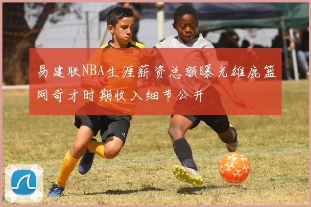 易建联NBA生涯薪资总额曝光雄鹿篮网奇才时期收入细节公开