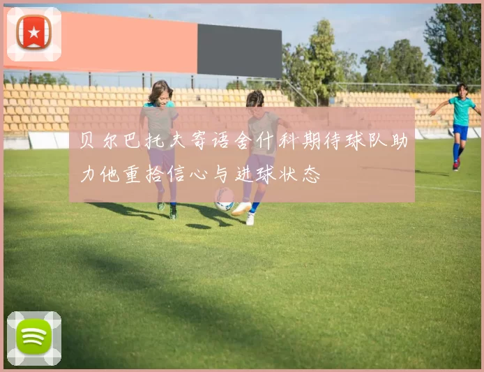 贝尔巴托夫寄语舍什科期待球队助力他重拾信心与进球状态