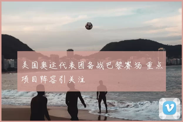 美国奥运代表团备战巴黎赛场 重点项目阵容引关注